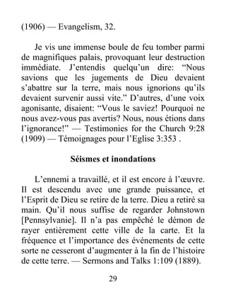 29
(1906) — Evangelism, 32.
Je vis une immense boule de feu tomber parmi
de magnifiques palais, provoquant leur destruction
immédiate. J’entendis quelqu’un dire: “Nous
savions que les jugements de Dieu devaient
s’abattre sur la terre, mais nous ignorions qu’ils
devaient survenir aussi vite.” D’autres, d’une voix
agonisante, disaient: “Vous le saviez! Pourquoi ne
nous avez-vous pas avertis? Nous, nous étions dans
l’ignorance!” — Testimonies for the Church 9:28
(1909) — Témoignages pour l’Eglise 3:353 .
Séismes et inondations
L’ennemi a travaillé, et il est encore à l’œuvre.
Il est descendu avec une grande puissance, et
l’Esprit de Dieu se retire de la terre. Dieu a retiré sa
main. Qu’il nous suffise de regarder Johnstown
[Pennsylvanie]. Il n’a pas empêché le démon de
rayer entièrement cette ville de la carte. Et la
fréquence et l’importance des événements de cette
sorte ne cesseront d’augmenter à la fin de l’histoire
de cette terre. — Sermons and Talks 1:109 (1889).
 