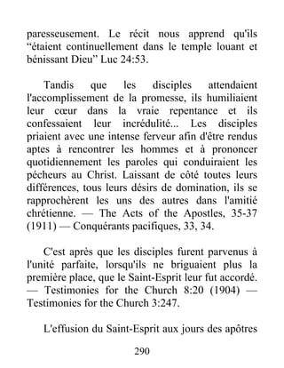 290
paresseusement. Le récit nous apprend qu'ils
“étaient continuellement dans le temple louant et
bénissant Dieu” Luc 24:53.
Tandis que les disciples attendaient
l'accomplissement de la promesse, ils humiliaient
leur cœur dans la vraie repentance et ils
confessaient leur incrédulité... Les disciples
priaient avec une intense ferveur afin d'être rendus
aptes à rencontrer les hommes et à prononcer
quotidiennement les paroles qui conduiraient les
pécheurs au Christ. Laissant de côté toutes leurs
différences, tous leurs désirs de domination, ils se
rapprochèrent les uns des autres dans l'amitié
chrétienne. — The Acts of the Apostles, 35-37
(1911) — Conquérants pacifiques, 33, 34.
C'est après que les disciples furent parvenus à
l'unité parfaite, lorsqu'ils ne briguaient plus la
première place, que le Saint-Esprit leur fut accordé.
— Testimonies for the Church 8:20 (1904) —
Testimonies for the Church 3:247.
L'effusion du Saint-Esprit aux jours des apôtres
 