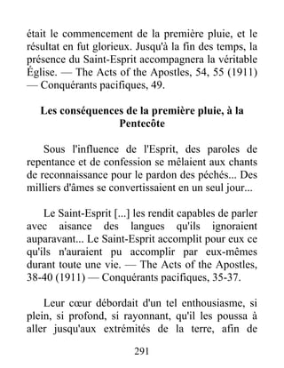 291
était le commencement de la première pluie, et le
résultat en fut glorieux. Jusqu'à la fin des temps, la
présence du Saint-Esprit accompagnera la véritable
Église. — The Acts of the Apostles, 54, 55 (1911)
— Conquérants pacifiques, 49.
Les conséquences de la première pluie, à la
Pentecôte
Sous l'influence de l'Esprit, des paroles de
repentance et de confession se mêlaient aux chants
de reconnaissance pour le pardon des péchés... Des
milliers d'âmes se convertissaient en un seul jour...
Le Saint-Esprit [...] les rendit capables de parler
avec aisance des langues qu'ils ignoraient
auparavant... Le Saint-Esprit accomplit pour eux ce
qu'ils n'auraient pu accomplir par eux-mêmes
durant toute une vie. — The Acts of the Apostles,
38-40 (1911) — Conquérants pacifiques, 35-37.
Leur cœur débordait d'un tel enthousiasme, si
plein, si profond, si rayonnant, qu'il les poussa à
aller jusqu'aux extrémités de la terre, afin de
 