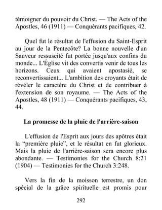 292
témoigner du pouvoir du Christ. — The Acts of the
Apostles, 46 (1911) — Conquérants pacifiques, 42.
Quel fut le résultat de l'effusion du Saint-Esprit
au jour de la Pentecôte? La bonne nouvelle d'un
Sauveur ressuscité fut portée jusqu'aux confins du
monde... L'Église vit des convertis venir de tous les
horizons. Ceux qui avaient apostasié, se
reconvertissaient... L'ambition des croyants était de
révéler le caractère du Christ et de contribuer à
l'extension de son royaume. — The Acts of the
Apostles, 48 (1911) — Conquérants pacifiques, 43,
44.
La promesse de la pluie de l'arrière-saison
L'effusion de l'Esprit aux jours des apôtres était
la “première pluie”, et le résultat en fut glorieux.
Mais la pluie de l'arrière-saison sera encore plus
abondante. — Testimonies for the Church 8:21
(1904) — Testimonies for the Church 3:248.
Vers la fin de la moisson terrestre, un don
spécial de la grâce spirituelle est promis pour
 