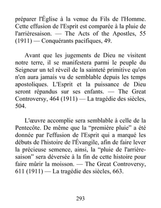 293
préparer l'Église à la venue du Fils de l'Homme.
Cette effusion de l'Esprit est comparée à la pluie de
l'arrièresaison. — The Acts of the Apostles, 55
(1911) — Conquérants pacifiques, 49.
Avant que les jugements de Dieu ne visitent
notre terre, il se manifestera parmi le peuple du
Seigneur un tel réveil de la sainteté primitive qu'on
n'en aura jamais vu de semblable depuis les temps
apostoliques. L'Esprit et la puissance de Dieu
seront répandus sur ses enfants. — The Great
Controversy, 464 (1911) — La tragédie des siècles,
504.
L'œuvre accomplie sera semblable à celle de la
Pentecôte. De même que la “première pluie” a été
donnée par l'effusion de l'Esprit qui a marqué les
débuts de l'histoire de l'Évangile, afin de faire lever
la précieuse semence, ainsi, la “pluie de l'arrière-
saison” sera déversée à la fin de cette histoire pour
faire mûrir la moisson. — The Great Controversy,
611 (1911) — La tragédie des siècles, 663.
 