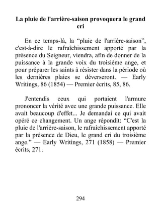 294
La pluie de l'arrière-saison provoquera le grand
cri
En ce temps-là, la “pluie de l'arrière-saison”,
c'est-à-dire le rafraîchissement apporté par la
présence du Seigneur, viendra, afin de donner de la
puissance à la grande voix du troisième ange, et
pour préparer les saints à résister dans la période où
les dernières plaies se déverseront. — Early
Writings, 86 (1854) — Premier écrits, 85, 86.
J'entendis ceux qui portaient l'armure
prononcer la vérité avec une grande puissance. Elle
avait beaucoup d'effet... Je demandai ce qui avait
opéré ce changement. Un ange répondit: “C'est la
pluie de l'arrière-saison, le rafraîchissement apporté
par la présence de Dieu, le grand cri du troisième
ange.” — Early Writings, 271 (1858) — Premier
écrits, 271.
 