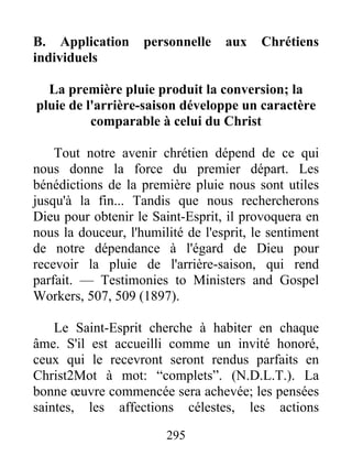 295
B. Application personnelle aux Chrétiens
individuels
La première pluie produit la conversion; la
pluie de l'arrière-saison développe un caractère
comparable à celui du Christ
Tout notre avenir chrétien dépend de ce qui
nous donne la force du premier départ. Les
bénédictions de la première pluie nous sont utiles
jusqu'à la fin... Tandis que nous rechercherons
Dieu pour obtenir le Saint-Esprit, il provoquera en
nous la douceur, l'humilité de l'esprit, le sentiment
de notre dépendance à l'égard de Dieu pour
recevoir la pluie de l'arrière-saison, qui rend
parfait. — Testimonies to Ministers and Gospel
Workers, 507, 509 (1897).
Le Saint-Esprit cherche à habiter en chaque
âme. S'il est accueilli comme un invité honoré,
ceux qui le recevront seront rendus parfaits en
Christ2Mot à mot: “complets”. (N.D.L.T.). La
bonne œuvre commencée sera achevée; les pensées
saintes, les affections célestes, les actions
 