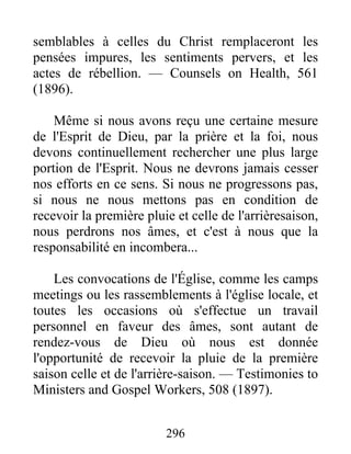 296
semblables à celles du Christ remplaceront les
pensées impures, les sentiments pervers, et les
actes de rébellion. — Counsels on Health, 561
(1896).
Même si nous avons reçu une certaine mesure
de l'Esprit de Dieu, par la prière et la foi, nous
devons continuellement rechercher une plus large
portion de l'Esprit. Nous ne devrons jamais cesser
nos efforts en ce sens. Si nous ne progressons pas,
si nous ne nous mettons pas en condition de
recevoir la première pluie et celle de l'arrièresaison,
nous perdrons nos âmes, et c'est à nous que la
responsabilité en incombera...
Les convocations de l'Église, comme les camps
meetings ou les rassemblements à l'église locale, et
toutes les occasions où s'effectue un travail
personnel en faveur des âmes, sont autant de
rendez-vous de Dieu où nous est donnée
l'opportunité de recevoir la pluie de la première
saison celle et de l'arrière-saison. — Testimonies to
Ministers and Gospel Workers, 508 (1897).
 