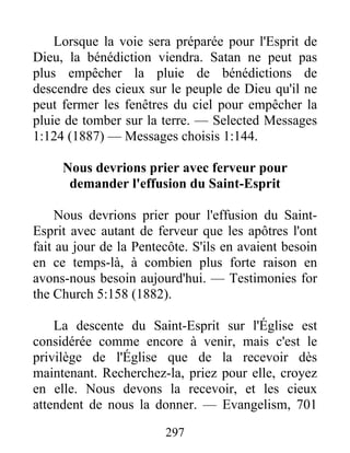 297
Lorsque la voie sera préparée pour l'Esprit de
Dieu, la bénédiction viendra. Satan ne peut pas
plus empêcher la pluie de bénédictions de
descendre des cieux sur le peuple de Dieu qu'il ne
peut fermer les fenêtres du ciel pour empêcher la
pluie de tomber sur la terre. — Selected Messages
1:124 (1887) — Messages choisis 1:144.
Nous devrions prier avec ferveur pour
demander l'effusion du Saint-Esprit
Nous devrions prier pour l'effusion du Saint-
Esprit avec autant de ferveur que les apôtres l'ont
fait au jour de la Pentecôte. S'ils en avaient besoin
en ce temps-là, à combien plus forte raison en
avons-nous besoin aujourd'hui. — Testimonies for
the Church 5:158 (1882).
La descente du Saint-Esprit sur l'Église est
considérée comme encore à venir, mais c'est le
privilège de l'Église que de la recevoir dès
maintenant. Recherchez-la, priez pour elle, croyez
en elle. Nous devons la recevoir, et les cieux
attendent de nous la donner. — Evangelism, 701
 