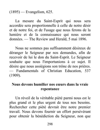 298
(1895) — Evangelism, 625.
La mesure du Saint-Esprit qui nous sera
accordée sera proportionnelle à celle de notre désir
et de notre foi, et de l'usage que nous ferons de la
lumière et de la connaissance qui nous seront
données. — The Review and Herald, 5 mai 1896.
Nous ne sommes pas suffisamment désireux de
déranger le Seigneur par nos demandes, afin de
recevoir de lui le don du Saint-Esprit. Le Seigneur
souhaite que nous l'importunions à ce sujet. Il
désire que nous assiégions son trône de nos prières.
— Fundamentals of Christian Education, 537
(1909).
Nous devons humilier nos cœurs dans la vraie
repentance
Un réveil de la véritable piété parmi nous est le
plus grand et le plus urgent de tous nos besoins.
Rechercher cette piété devrait être notre premier
travail. Nous devons fournir un effort persévérant
pour obtenir la bénédiction du Seigneur, non que
 