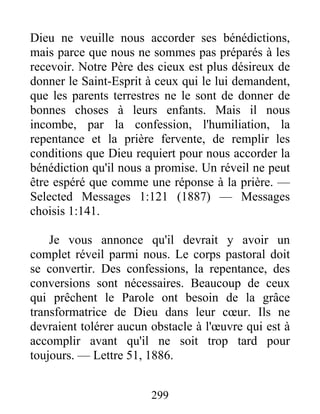299
Dieu ne veuille nous accorder ses bénédictions,
mais parce que nous ne sommes pas préparés à les
recevoir. Notre Père des cieux est plus désireux de
donner le Saint-Esprit à ceux qui le lui demandent,
que les parents terrestres ne le sont de donner de
bonnes choses à leurs enfants. Mais il nous
incombe, par la confession, l'humiliation, la
repentance et la prière fervente, de remplir les
conditions que Dieu requiert pour nous accorder la
bénédiction qu'il nous a promise. Un réveil ne peut
être espéré que comme une réponse à la prière. —
Selected Messages 1:121 (1887) — Messages
choisis 1:141.
Je vous annonce qu'il devrait y avoir un
complet réveil parmi nous. Le corps pastoral doit
se convertir. Des confessions, la repentance, des
conversions sont nécessaires. Beaucoup de ceux
qui prêchent le Parole ont besoin de la grâce
transformatrice de Dieu dans leur cœur. Ils ne
devraient tolérer aucun obstacle à l'œuvre qui est à
accomplir avant qu'il ne soit trop tard pour
toujours. — Lettre 51, 1886.
 