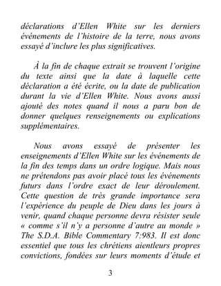 3
déclarations d’Ellen White sur les derniers
événements de l’histoire de la terre, nous avons
essayé d’inclure les plus significatives.
À la fin de chaque extrait se trouvent l’origine
du texte ainsi que la date à laquelle cette
déclaration a été écrite, ou la date de publication
durant la vie d’Ellen White. Nous avons aussi
ajouté des notes quand il nous a paru bon de
donner quelques renseignements ou explications
supplémentaires.
Nous avons essayé de présenter les
enseignements d’Ellen White sur les événements de
la fin des temps dans un ordre logique. Mais nous
ne prétendons pas avoir placé tous les événements
futurs dans l’ordre exact de leur déroulement.
Cette question de très grande importance sera
l’expérience du peuple de Dieu dans les jours à
venir, quand chaque personne devra résister seule
« comme s’il n’y a personne d’autre au monde »
The S.D.A. Bible Commentary 7:983. Il est donc
essentiel que tous les chrétiens aientleurs propres
convictions, fondées sur leurs moments d’étude et
 