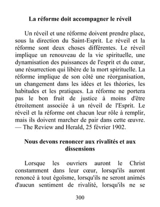 300
La réforme doit accompagner le réveil
Un réveil et une réforme doivent prendre place,
sous la direction du Saint-Esprit. Le réveil et la
réforme sont deux choses différentes. Le réveil
implique un renouveau de la vie spirituelle, une
dynamisation des puissances de l'esprit et du cœur,
une résurrection qui libère de la mort spirituelle. La
réforme implique de son côté une réorganisation,
un changement dans les idées et les théories, les
habitudes et les pratiques. La réforme ne portera
pas le bon fruit de justice à moins d'être
étroitement associée à un réveil de l'Esprit. Le
réveil et la réforme ont chacun leur rôle à remplir,
mais ils doivent marcher de pair dans cette œuvre.
— The Review and Herald, 25 février 1902.
Nous devons renoncer aux rivalités et aux
dissensions
Lorsque les ouvriers auront le Christ
constamment dans leur cœur, lorsqu'ils auront
renoncé à tout égoïsme, lorsqu'ils ne seront animés
d'aucun sentiment de rivalité, lorsqu'ils ne se
 