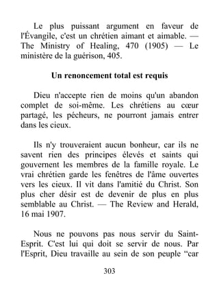 303
Le plus puissant argument en faveur de
l'Évangile, c'est un chrétien aimant et aimable. —
The Ministry of Healing, 470 (1905) — Le
ministère de la guérison, 405.
Un renoncement total est requis
Dieu n'accepte rien de moins qu'un abandon
complet de soi-même. Les chrétiens au cœur
partagé, les pécheurs, ne pourront jamais entrer
dans les cieux.
Ils n'y trouveraient aucun bonheur, car ils ne
savent rien des principes élevés et saints qui
gouvernent les membres de la famille royale. Le
vrai chrétien garde les fenêtres de l'âme ouvertes
vers les cieux. Il vit dans l'amitié du Christ. Son
plus cher désir est de devenir de plus en plus
semblable au Christ. — The Review and Herald,
16 mai 1907.
Nous ne pouvons pas nous servir du Saint-
Esprit. C'est lui qui doit se servir de nous. Par
l'Esprit, Dieu travaille au sein de son peuple “car
 