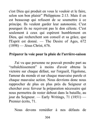 304
c'est Dieu qui produit en vous le vouloir et le faire,
selon son bon plaisir” Philippiens 2:13. Mais il en
est beaucoup qui refusent de se soumettre à ce
principe. Ils veulent garder leur autonomie. C'est
pourquoi ils ne reçoivent pas le don céleste. C'est
seulement à ceux qui espèrent humblement en
Dieu, qui recherchent son conseil et sa grâce, que
l'Esprit est donné. — The Desire of Ages, 672
(1898) — Jésus Christ, 676.
Préparer la voie pour la pluie de l'arrière-saison
J'ai vu que personne ne pouvait prendre part au
“rafraîchissement” à moins d'avoir obtenu la
victoire sur chaque défaut, sur l'orgueil, l'égoïsme,
l'amour du monde et sur chaque mauvaise parole et
chaque mauvaise action. Nous devrions donc nous
rapprocher de plus en plus près du Seigneur et
chercher avec ferveur la préparation nécessaire qui
nous permettra de rester debout dans la bataille, au
jour du Seigneur. — Early Writings, 71 (1851) —
Premier écrits, 71.
Nous devons remédier à nos défauts de
 