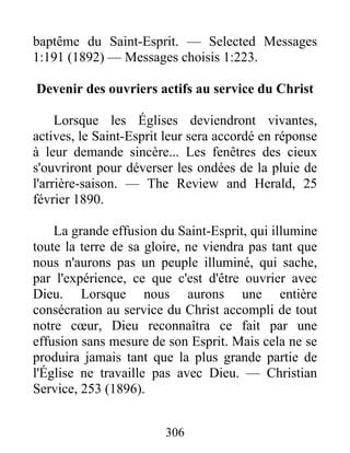 306
baptême du Saint-Esprit. — Selected Messages
1:191 (1892) — Messages choisis 1:223.
Devenir des ouvriers actifs au service du Christ
Lorsque les Églises deviendront vivantes,
actives, le Saint-Esprit leur sera accordé en réponse
à leur demande sincère... Les fenêtres des cieux
s'ouvriront pour déverser les ondées de la pluie de
l'arrière-saison. — The Review and Herald, 25
février 1890.
La grande effusion du Saint-Esprit, qui illumine
toute la terre de sa gloire, ne viendra pas tant que
nous n'aurons pas un peuple illuminé, qui sache,
par l'expérience, ce que c'est d'être ouvrier avec
Dieu. Lorsque nous aurons une entière
consécration au service du Christ accompli de tout
notre cœur, Dieu reconnaîtra ce fait par une
effusion sans mesure de son Esprit. Mais cela ne se
produira jamais tant que la plus grande partie de
l'Église ne travaille pas avec Dieu. — Christian
Service, 253 (1896).
 