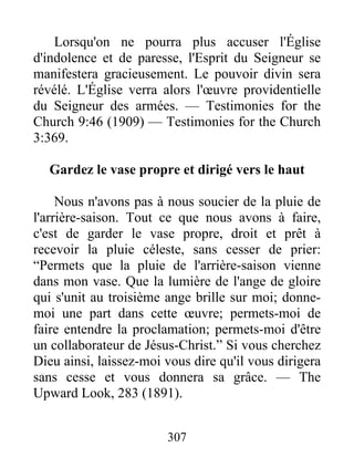 307
Lorsqu'on ne pourra plus accuser l'Église
d'indolence et de paresse, l'Esprit du Seigneur se
manifestera gracieusement. Le pouvoir divin sera
révélé. L'Église verra alors l'œuvre providentielle
du Seigneur des armées. — Testimonies for the
Church 9:46 (1909) — Testimonies for the Church
3:369.
Gardez le vase propre et dirigé vers le haut
Nous n'avons pas à nous soucier de la pluie de
l'arrière-saison. Tout ce que nous avons à faire,
c'est de garder le vase propre, droit et prêt à
recevoir la pluie céleste, sans cesser de prier:
“Permets que la pluie de l'arrière-saison vienne
dans mon vase. Que la lumière de l'ange de gloire
qui s'unit au troisième ange brille sur moi; donne-
moi une part dans cette œuvre; permets-moi de
faire entendre la proclamation; permets-moi d'être
un collaborateur de Jésus-Christ.” Si vous cherchez
Dieu ainsi, laissez-moi vous dire qu'il vous dirigera
sans cesse et vous donnera sa grâce. — The
Upward Look, 283 (1891).
 
