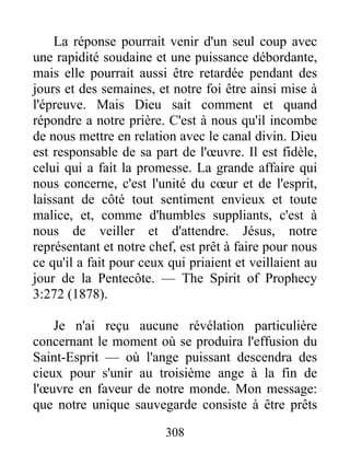 308
La réponse pourrait venir d'un seul coup avec
une rapidité soudaine et une puissance débordante,
mais elle pourrait aussi être retardée pendant des
jours et des semaines, et notre foi être ainsi mise à
l'épreuve. Mais Dieu sait comment et quand
répondre a notre prière. C'est à nous qu'il incombe
de nous mettre en relation avec le canal divin. Dieu
est responsable de sa part de l'œuvre. Il est fidèle,
celui qui a fait la promesse. La grande affaire qui
nous concerne, c'est l'unité du cœur et de l'esprit,
laissant de côté tout sentiment envieux et toute
malice, et, comme d'humbles suppliants, c'est à
nous de veiller et d'attendre. Jésus, notre
représentant et notre chef, est prêt à faire pour nous
ce qu'il a fait pour ceux qui priaient et veillaient au
jour de la Pentecôte. — The Spirit of Prophecy
3:272 (1878).
Je n'ai reçu aucune révélation particulière
concernant le moment où se produira l'effusion du
Saint-Esprit — où l'ange puissant descendra des
cieux pour s'unir au troisième ange à la fin de
l'œuvre en faveur de notre monde. Mon message:
que notre unique sauvegarde consiste à être prêts
 