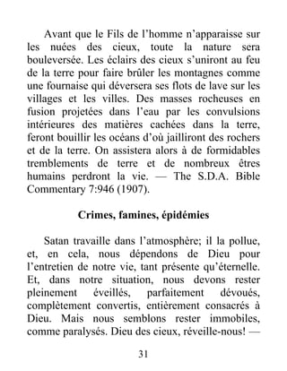 31
Avant que le Fils de l’homme n’apparaisse sur
les nuées des cieux, toute la nature sera
bouleversée. Les éclairs des cieux s’uniront au feu
de la terre pour faire brûler les montagnes comme
une fournaise qui déversera ses flots de lave sur les
villages et les villes. Des masses rocheuses en
fusion projetées dans l’eau par les convulsions
intérieures des matières cachées dans la terre,
feront bouillir les océans d’où jailliront des rochers
et de la terre. On assistera alors à de formidables
tremblements de terre et de nombreux êtres
humains perdront la vie. — The S.D.A. Bible
Commentary 7:946 (1907).
Crimes, famines, épidémies
Satan travaille dans l’atmosphère; il la pollue,
et, en cela, nous dépendons de Dieu pour
l’entretien de notre vie, tant présente qu’éternelle.
Et, dans notre situation, nous devons rester
pleinement éveillés, parfaitement dévoués,
complètement convertis, entièrement consacrés à
Dieu. Mais nous semblons rester immobiles,
comme paralysés. Dieu des cieux, réveille-nous! —
 