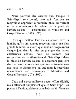 310
choisis 1:142.
Nous pouvons être assurés que, lorsque le
Saint-Esprit sera donné, ceux qui n'ont pas su
recevoir et apprécier la première pluie, ne verront
ni ne comprendront la valeur de la pluie de
l'arrière-saison. — Testimonies to Ministers and
Gospel Workers, 399 (1896).
Ceux qui mettent leur vie en accord avec la
lumière qu'ils ont connue recevront seuls une plus
grande lumière. À moins que nous ne progressions
chaque jour dans la mise en pratique des vertus
chrétiennes actives, nous ne saurons pas
reconnaître les manifestations du Saint-Esprit dans
la pluie de l'arrière-saison. Il descendra peut-être
dans le cœur de tous ceux qui nous entourent sans
que nous le discernions ou que nous le recevions
nous-mêmes. — Testimonies to Ministers and
Gospel Workers, 507 (1897).
Ceux qui n'accomplissent aucun effort décisif,
mais attendent simplement que le Saint-Esprit les
pousse à l'action, périront dans l'obscurité. Vous ne
 