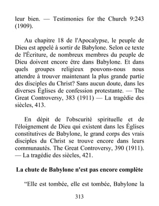 313
leur bien. — Testimonies for the Church 9:243
(1909).
Au chapitre 18 de l'Apocalypse, le peuple de
Dieu est appelé à sortir de Babylone. Selon ce texte
de l'Écriture, de nombreux membres du peuple de
Dieu doivent encore être dans Babylone. Et dans
quels groupes religieux pouvons-nous nous
attendre à trouver maintenant la plus grande partie
des disciples du Christ? Sans aucun doute, dans les
diverses Églises de confession protestante. — The
Great Controversy, 383 (1911) — La tragédie des
siècles, 413.
En dépit de l'obscurité spirituelle et de
l'éloignement de Dieu qui existent dans les Églises
constitutives de Babylone, le grand corps des vrais
disciples du Christ se trouve encore dans leurs
communautés. The Great Controversy, 390 (1911).
— La tragédie des siècles, 421.
La chute de Babylone n'est pas encore complète
“Elle est tombée, elle est tombée, Babylone la
 