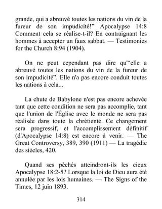 314
grande, qui a abreuvé toutes les nations du vin de la
fureur de son impudicité!” Apocalypse 14:8
Comment cela se réalise-t-il? En contraignant les
hommes à accepter un faux sabbat. — Testimonies
for the Church 8:94 (1904).
On ne peut cependant pas dire qu'“elle a
abreuvé toutes les nations du vin de la fureur de
son impudicité”. Elle n'a pas encore conduit toutes
les nations à cela...
La chute de Babylone n'est pas encore achevée
tant que cette condition ne sera pas accomplie, tant
que l'union de l'Église avec le monde ne sera pas
réalisée dans toute la chrétienté. Ce changement
sera progressif, et l'accomplissement définitif
(d'Apocalypse 14:8) est encore à venir. — The
Great Controversy, 389, 390 (1911) — La tragédie
des siècles, 420.
Quand ses péchés atteindront-ils les cieux
Apocalypse 18:2-5? Lorsque la loi de Dieu aura été
annulée par les lois humaines. — The Signs of the
Times, 12 juin 1893.
 