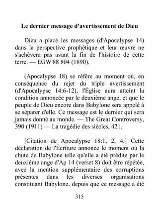 315
Le dernier message d'avertissement de Dieu
Dieu a placé les messages (d'Apocalypse 14)
dans la perspective prophétique et leur œuvre ne
s'achèvera pas avant la fin de l'histoire de cette
terre. — EGW'88 804 (1890).
(Apocalypse 18) se réfère au moment où, en
conséquence du rejet du triple avertissement
(d'Apocalypse 14:6-12), l'Église aura atteint la
condition annoncée par le deuxième ange, et que le
peuple de Dieu encore dans Babylone sera appelé à
se séparer d'elle. Ce message est le dernier qui sera
jamais donné au monde. — The Great Controversy,
390 (1911) — La tragédie des siècles, 421.
[Citation de Apocalypse 18:1, 2, 4.] Cette
déclaration de l'Écriture annonce le moment où la
chute de Babylone telle qu'elle a été prédite par le
deuxième ange d'Ap 14 (verset 8) doit être répétée,
avec la mention supplémentaire des corruptions
présentes dans les diverses organisations
constituant Babylone, depuis que ce message a été
 
