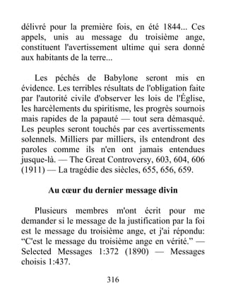316
délivré pour la première fois, en été 1844... Ces
appels, unis au message du troisième ange,
constituent l'avertissement ultime qui sera donné
aux habitants de la terre...
Les péchés de Babylone seront mis en
évidence. Les terribles résultats de l'obligation faite
par l'autorité civile d'observer les lois de l'Église,
les harcèlements du spiritisme, les progrès sournois
mais rapides de la papauté — tout sera démasqué.
Les peuples seront touchés par ces avertissements
solennels. Milliers par milliers, ils entendront des
paroles comme ils n'en ont jamais entendues
jusque-là. — The Great Controversy, 603, 604, 606
(1911) — La tragédie des siècles, 655, 656, 659.
Au cœur du dernier message divin
Plusieurs membres m'ont écrit pour me
demander si le message de la justification par la foi
est le message du troisième ange, et j'ai répondu:
“C'est le message du troisième ange en vérité.” —
Selected Messages 1:372 (1890) — Messages
choisis 1:437.
 