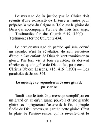 318
Le message de la justice par le Christ doit
retentir d'une extrémité de la terre à l'autre pour
préparer la voie du Seigneur. Telle est la gloire de
Dieu qui accompagne l'œuvre du troisième ange.
— Testimonies for the Church 6:19 (1900) —
Testimonies for the Church 2:434.
Le dernier message de pardon qui sera donné
au monde, c'est la révélation de son caractère
d'amour. Les enfants de Dieu doivent manifester sa
gloire. Par leur vie et leur caractère, ils doivent
révéler ce que la grâce de Dieu a fait pour eux. —
Christ's Object Lessons, 415, 416 (1900) — Les
paraboles de Jésus, 364.
Le message se répandra avec une grande
puissance
Tandis que le troisième message s'amplifiera en
un grand cri et qu'un grand pouvoir et une grande
gloire accompagneront l'œuvre de la fin, le peuple
fidèle de Dieu recevra sa part de cette gloire. C'est
la pluie de l'arrière-saison qui le réveillera et le
 