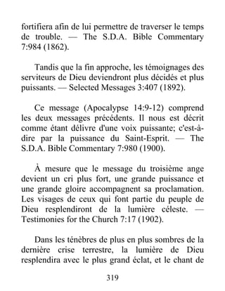 319
fortifiera afin de lui permettre de traverser le temps
de trouble. — The S.D.A. Bible Commentary
7:984 (1862).
Tandis que la fin approche, les témoignages des
serviteurs de Dieu deviendront plus décidés et plus
puissants. — Selected Messages 3:407 (1892).
Ce message (Apocalypse 14:9-12) comprend
les deux messages précédents. Il nous est décrit
comme étant délivre d'une voix puissante; c'est-à-
dire par la puissance du Saint-Esprit. — The
S.D.A. Bible Commentary 7:980 (1900).
À mesure que le message du troisième ange
devient un cri plus fort, une grande puissance et
une grande gloire accompagnent sa proclamation.
Les visages de ceux qui font partie du peuple de
Dieu resplendiront de la lumière céleste. —
Testimonies for the Church 7:17 (1902).
Dans les ténèbres de plus en plus sombres de la
dernière crise terrestre, la lumière de Dieu
resplendira avec le plus grand éclat, et le chant de
 