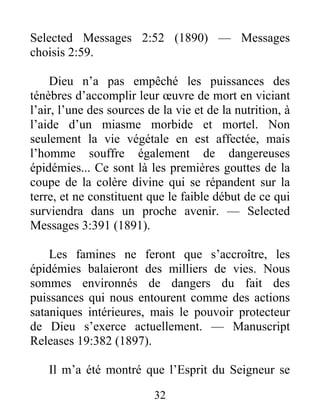 32
Selected Messages 2:52 (1890) — Messages
choisis 2:59.
Dieu n’a pas empêché les puissances des
ténèbres d’accomplir leur œuvre de mort en viciant
l’air, l’une des sources de la vie et de la nutrition, à
l’aide d’un miasme morbide et mortel. Non
seulement la vie végétale en est affectée, mais
l’homme souffre également de dangereuses
épidémies... Ce sont là les premières gouttes de la
coupe de la colère divine qui se répandent sur la
terre, et ne constituent que le faible début de ce qui
surviendra dans un proche avenir. — Selected
Messages 3:391 (1891).
Les famines ne feront que s’accroître, les
épidémies balaieront des milliers de vies. Nous
sommes environnés de dangers du fait des
puissances qui nous entourent comme des actions
sataniques intérieures, mais le pouvoir protecteur
de Dieu s’exerce actuellement. — Manuscript
Releases 19:382 (1897).
Il m’a été montré que l’Esprit du Seigneur se
 