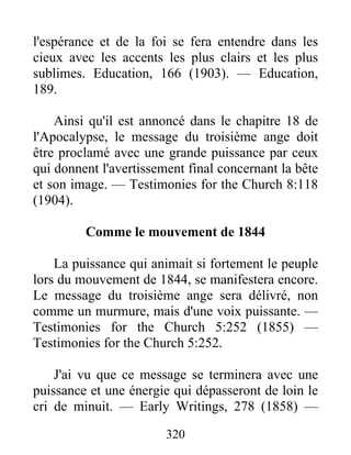 320
l'espérance et de la foi se fera entendre dans les
cieux avec les accents les plus clairs et les plus
sublimes. Education, 166 (1903). — Education,
189.
Ainsi qu'il est annoncé dans le chapitre 18 de
l'Apocalypse, le message du troisième ange doit
être proclamé avec une grande puissance par ceux
qui donnent l'avertissement final concernant la bête
et son image. — Testimonies for the Church 8:118
(1904).
Comme le mouvement de 1844
La puissance qui animait si fortement le peuple
lors du mouvement de 1844, se manifestera encore.
Le message du troisième ange sera délivré, non
comme un murmure, mais d'une voix puissante. —
Testimonies for the Church 5:252 (1855) —
Testimonies for the Church 5:252.
J'ai vu que ce message se terminera avec une
puissance et une énergie qui dépasseront de loin le
cri de minuit. — Early Writings, 278 (1858) —
 