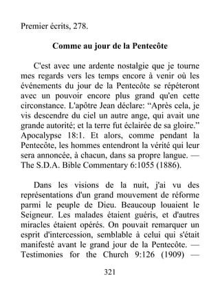 321
Premier écrits, 278.
Comme au jour de la Pentecôte
C'est avec une ardente nostalgie que je tourne
mes regards vers les temps encore à venir où les
événements du jour de la Pentecôte se répéteront
avec un pouvoir encore plus grand qu'en cette
circonstance. L'apôtre Jean déclare: “Après cela, je
vis descendre du ciel un autre ange, qui avait une
grande autorité; et la terre fut éclairée de sa gloire.”
Apocalypse 18:1. Et alors, comme pendant la
Pentecôte, les hommes entendront la vérité qui leur
sera annoncée, à chacun, dans sa propre langue. —
The S.D.A. Bible Commentary 6:1055 (1886).
Dans les visions de la nuit, j'ai vu des
représentations d'un grand mouvement de réforme
parmi le peuple de Dieu. Beaucoup louaient le
Seigneur. Les malades étaient guéris, et d'autres
miracles étaient opérés. On pouvait remarquer un
esprit d'intercession, semblable à celui qui s'était
manifesté avant le grand jour de la Pentecôte. —
Testimonies for the Church 9:126 (1909) —
 