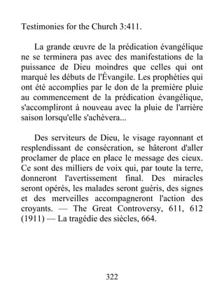 322
Testimonies for the Church 3:411.
La grande œuvre de la prédication évangélique
ne se terminera pas avec des manifestations de la
puissance de Dieu moindres que celles qui ont
marqué les débuts de l'Évangile. Les prophéties qui
ont été accomplies par le don de la première pluie
au commencement de la prédication évangélique,
s'accompliront à nouveau avec la pluie de l'arrière
saison lorsqu'elle s'achèvera...
Des serviteurs de Dieu, le visage rayonnant et
resplendissant de consécration, se hâteront d'aller
proclamer de place en place le message des cieux.
Ce sont des milliers de voix qui, par toute la terre,
donneront l'avertissement final. Des miracles
seront opérés, les malades seront guéris, des signes
et des merveilles accompagneront l'action des
croyants. — The Great Controversy, 611, 612
(1911) — La tragédie des siècles, 664.
 
