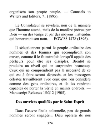 324
organisera son propre peuple. — Counsels to
Writers and Editors, 71 (1895).
Le Consolateur se révélera, non de la manière
que l'homme attend, mais de la manière prévue par
Dieu — en des temps et par des moyens inattendus
qui honoreront son nom. — EGW'88 1478 (1896).
Il sélectionnera parmi le peuple ordinaire des
hommes et des femmes qui accompliront son
œuvre, comme il le fit autrefois lorsqu'il appela des
pécheurs pour être ses disciples. Bientôt se
produira un réveil qui en surprendra beaucoup.
Ceux qui ne comprendront pas la nécessité de ce
qui est à faire seront dépassés, et les messagers
célestes travailleront avec ceux que l'on considère
comme des gens ordinaires, et ils les rendront
capables de porter la vérité en maints endroits. —
Manuscript Releases 15:312 (1905).
Des ouvriers qualifiés par le Saint-Esprit
Dans l'œuvre finale solennelle, peu de grands
hommes seront engagés... Dieu opérera de nos
 