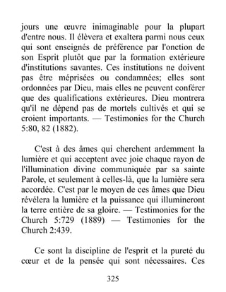 325
jours une œuvre inimaginable pour la plupart
d'entre nous. Il élèvera et exaltera parmi nous ceux
qui sont enseignés de préférence par l'onction de
son Esprit plutôt que par la formation extérieure
d'institutions savantes. Ces institutions ne doivent
pas être méprisées ou condamnées; elles sont
ordonnées par Dieu, mais elles ne peuvent conférer
que des qualifications extérieures. Dieu montrera
qu'il ne dépend pas de mortels cultivés et qui se
croient importants. — Testimonies for the Church
5:80, 82 (1882).
C'est à des âmes qui cherchent ardemment la
lumière et qui acceptent avec joie chaque rayon de
l'illumination divine communiquée par sa sainte
Parole, et seulement à celles-là, que la lumière sera
accordée. C'est par le moyen de ces âmes que Dieu
révélera la lumière et la puissance qui illumineront
la terre entière de sa gloire. — Testimonies for the
Church 5:729 (1889) — Testimonies for the
Church 2:439.
Ce sont la discipline de l'esprit et la pureté du
cœur et de la pensée qui sont nécessaires. Ces
 