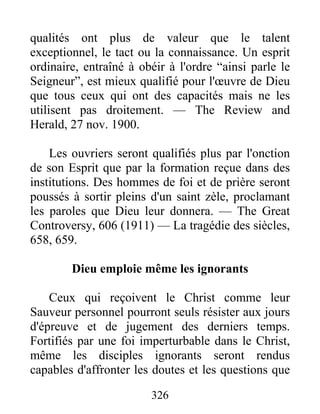 326
qualités ont plus de valeur que le talent
exceptionnel, le tact ou la connaissance. Un esprit
ordinaire, entraîné à obéir à l'ordre “ainsi parle le
Seigneur”, est mieux qualifié pour l'œuvre de Dieu
que tous ceux qui ont des capacités mais ne les
utilisent pas droitement. — The Review and
Herald, 27 nov. 1900.
Les ouvriers seront qualifiés plus par l'onction
de son Esprit que par la formation reçue dans des
institutions. Des hommes de foi et de prière seront
poussés à sortir pleins d'un saint zèle, proclamant
les paroles que Dieu leur donnera. — The Great
Controversy, 606 (1911) — La tragédie des siècles,
658, 659.
Dieu emploie même les ignorants
Ceux qui reçoivent le Christ comme leur
Sauveur personnel pourront seuls résister aux jours
d'épreuve et de jugement des derniers temps.
Fortifiés par une foi imperturbable dans le Christ,
même les disciples ignorants seront rendus
capables d'affronter les doutes et les questions que
 