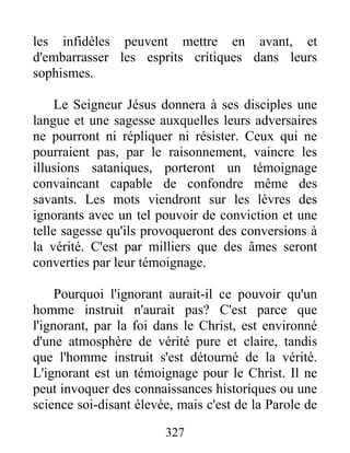 327
les infidèles peuvent mettre en avant, et
d'embarrasser les esprits critiques dans leurs
sophismes.
Le Seigneur Jésus donnera à ses disciples une
langue et une sagesse auxquelles leurs adversaires
ne pourront ni répliquer ni résister. Ceux qui ne
pourraient pas, par le raisonnement, vaincre les
illusions sataniques, porteront un témoignage
convaincant capable de confondre même des
savants. Les mots viendront sur les lèvres des
ignorants avec un tel pouvoir de conviction et une
telle sagesse qu'ils provoqueront des conversions à
la vérité. C'est par milliers que des âmes seront
converties par leur témoignage.
Pourquoi l'ignorant aurait-il ce pouvoir qu'un
homme instruit n'aurait pas? C'est parce que
l'ignorant, par la foi dans le Christ, est environné
d'une atmosphère de vérité pure et claire, tandis
que l'homme instruit s'est détourné de la vérité.
L'ignorant est un témoignage pour le Christ. Il ne
peut invoquer des connaissances historiques ou une
science soi-disant élevée, mais c'est de la Parole de
 