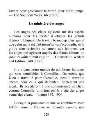 329
l'avant pour proclamer la vérité pour notre temps.
— The Southern Work, 66 (1895).
Le ministère des anges
Les anges des cieux agissent sur des esprits
humains pour les inciter à étudier les grands
thèmes bibliques. Un travail beaucoup plus grand
que celui qui a été fait jusqu'ici va s'accomplir, et la
gloire n'en reviendra nullement aux hommes, car
les anges qui agissent auprès des futurs hérauts du
salut travaillent nuit et jour. — Counsels to Writers
and Editors, 140 (1875).
Il y a dans notre monde de nombreux hommes
qui sont semblables à Corneille... De même que
Dieu a travaillé pour Corneille, ainsi il travaille
encore pour ceux qui défendent fidèlement son
idéal... Ils accéderont à une connaissance de Dieu,
comme Corneille lui-même par la visite des anges
venus des cieux. — Lettre 197, 1904.
Lorsque la puissance divine se combinera avec
l'effort humain, l'œuvre se répandra comme une
 