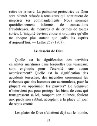 33
retire de la terre. La puissance protectrice de Dieu
sera bientôt refusée à tous ceux qui continuent de
mépriser ses commandements. Nous sommes
quotidiennement informés de transactions
frauduleuses, de meurtres et de crimes de toutes
sortes. L’iniquité devient chose si ordinaire qu’elle
ne choque plus autant que jadis les esprits
d’aujourd’hui. — Lettre 258 (1907).
Le dessein de Dieu
Quelle est la signification des terribles
calamités maritimes dans lesquelles des vaisseaux
sont engloutis pour l’éternité sans aucun
avertissement? Quelle est la signification des
accidents terrestres, des incendies consumant les
richesses que des hommes ont accumulées, pour la
plupart en opprimant les pauvres? Le Seigneur
n’intervient pas pour protéger les biens de ceux qui
transgressent sa loi, rompent son alliance, foulent
aux pieds son sabbat, acceptant à la place un jour
de repos erroné.
Les plaies de Dieu s’abattent déjà sur le monde,
 