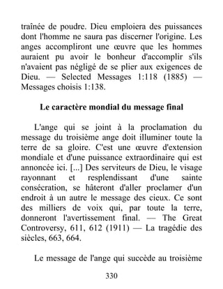 330
traînée de poudre. Dieu emploiera des puissances
dont l'homme ne saura pas discerner l'origine. Les
anges accompliront une œuvre que les hommes
auraient pu avoir le bonheur d'accomplir s'ils
n'avaient pas négligé de se plier aux exigences de
Dieu. — Selected Messages 1:118 (1885) —
Messages choisis 1:138.
Le caractère mondial du message final
L'ange qui se joint à la proclamation du
message du troisième ange doit illuminer toute la
terre de sa gloire. C'est une œuvre d'extension
mondiale et d'une puissance extraordinaire qui est
annoncée ici. [...] Des serviteurs de Dieu, le visage
rayonnant et resplendissant d'une sainte
consécration, se hâteront d'aller proclamer d'un
endroit à un autre le message des cieux. Ce sont
des milliers de voix qui, par toute la terre,
donneront l'avertissement final. — The Great
Controversy, 611, 612 (1911) — La tragédie des
siècles, 663, 664.
Le message de l'ange qui succède au troisième
 
