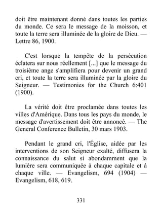 331
doit être maintenant donné dans toutes les parties
du monde. Ce sera le message de la moisson, et
toute la terre sera illuminée de la gloire de Dieu. —
Lettre 86, 1900.
C'est lorsque la tempête de la persécution
éclatera sur nous réellement [...] que le message du
troisième ange s'amplifiera pour devenir un grand
cri, et toute la terre sera illuminée par la gloire du
Seigneur. — Testimonies for the Church 6:401
(1900).
La vérité doit être proclamée dans toutes les
villes d'Amérique. Dans tous les pays du monde, le
message d'avertissement doit être annoncé. — The
General Conference Bulletin, 30 mars 1903.
Pendant le grand cri, l'Église, aidée par les
interventions de son Seigneur exalté, diffusera la
connaissance du salut si abondamment que la
lumière sera communiquée à chaque capitale et à
chaque ville. — Evangelism, 694 (1904) —
Evangelism, 618, 619.
 