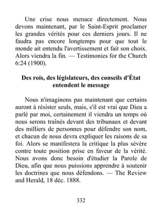 332
Une crise nous menace directement. Nous
devons maintenant, par le Saint-Esprit proclamer
les grandes vérités pour ces derniers jours. Il ne
faudra pas encore longtemps pour que tout le
monde ait entendu l'avertissement et fait son choix.
Alors viendra la fin. — Testimonies for the Church
6:24 (1900).
Des rois, des législateurs, des conseils d'État
entendent le message
Nous n'imaginons pas maintenant que certains
auront à résister seuls, mais, s'il est vrai que Dieu a
parlé par moi, certainement il viendra un temps où
nous serons traînés devant des tribunaux et devant
des milliers de personnes pour défendre son nom,
et chacun de nous devra expliquer les raisons de sa
foi. Alors se manifestera la critique la plus sévère
contre toute position prise en faveur de la vérité.
Nous avons donc besoin d'étudier la Parole de
Dieu, afin que nous puissions apprendre à soutenir
les doctrines que nous défendons. — The Review
and Herald, 18 déc. 1888.
 