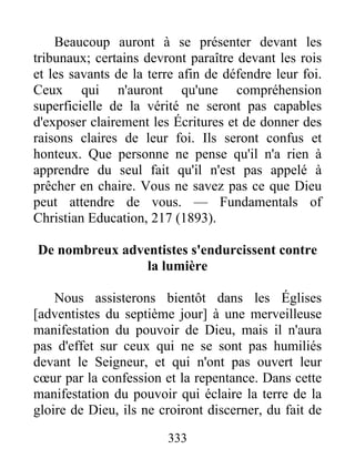 333
Beaucoup auront à se présenter devant les
tribunaux; certains devront paraître devant les rois
et les savants de la terre afin de défendre leur foi.
Ceux qui n'auront qu'une compréhension
superficielle de la vérité ne seront pas capables
d'exposer clairement les Écritures et de donner des
raisons claires de leur foi. Ils seront confus et
honteux. Que personne ne pense qu'il n'a rien à
apprendre du seul fait qu'il n'est pas appelé à
prêcher en chaire. Vous ne savez pas ce que Dieu
peut attendre de vous. — Fundamentals of
Christian Education, 217 (1893).
De nombreux adventistes s'endurcissent contre
la lumière
Nous assisterons bientôt dans les Églises
[adventistes du septième jour] à une merveilleuse
manifestation du pouvoir de Dieu, mais il n'aura
pas d'effet sur ceux qui ne se sont pas humiliés
devant le Seigneur, et qui n'ont pas ouvert leur
cœur par la confession et la repentance. Dans cette
manifestation du pouvoir qui éclaire la terre de la
gloire de Dieu, ils ne croiront discerner, du fait de
 