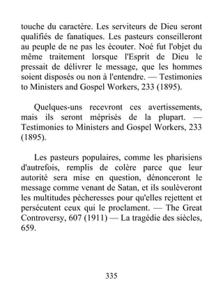 335
touche du caractère. Les serviteurs de Dieu seront
qualifiés de fanatiques. Les pasteurs conseilleront
au peuple de ne pas les écouter. Noé fut l'objet du
même traitement lorsque l'Esprit de Dieu le
pressait de délivrer le message, que les hommes
soient disposés ou non à l'entendre. — Testimonies
to Ministers and Gospel Workers, 233 (1895).
Quelques-uns recevront ces avertissements,
mais ils seront méprisés de la plupart. —
Testimonies to Ministers and Gospel Workers, 233
(1895).
Les pasteurs populaires, comme les pharisiens
d'autrefois, remplis de colère parce que leur
autorité sera mise en question, dénonceront le
message comme venant de Satan, et ils soulèveront
les multitudes pécheresses pour qu'elles rejettent et
persécutent ceux qui le proclament. — The Great
Controversy, 607 (1911) — La tragédie des siècles,
659.
 