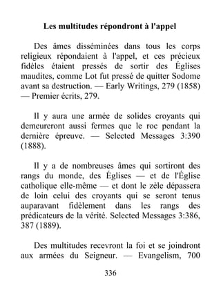336
Les multitudes répondront à l'appel
Des âmes disséminées dans tous les corps
religieux répondaient à l'appel, et ces précieux
fidèles étaient pressés de sortir des Églises
maudites, comme Lot fut pressé de quitter Sodome
avant sa destruction. — Early Writings, 279 (1858)
— Premier écrits, 279.
Il y aura une armée de solides croyants qui
demeureront aussi fermes que le roc pendant la
dernière épreuve. — Selected Messages 3:390
(1888).
Il y a de nombreuses âmes qui sortiront des
rangs du monde, des Églises — et de l'Église
catholique elle-même — et dont le zèle dépassera
de loin celui des croyants qui se seront tenus
auparavant fidèlement dans les rangs des
prédicateurs de la vérité. Selected Messages 3:386,
387 (1889).
Des multitudes recevront la foi et se joindront
aux armées du Seigneur. — Evangelism, 700
 