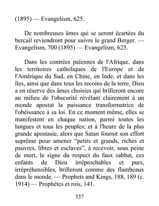 337
(1895) — Evangelism, 625.
De nombreuses âmes qui se seront écartées du
bercail reviendront pour suivre le grand Berger. —
Evangelism, 700 (1895) — Evangelism, 625.
Dans les contrées païennes de l'Afrique, dans
les territoires catholiques de l'Europe et de
l'Amérique du Sud, en Chine, en Inde, et dans les
îles, ainsi que dans tous les recoins de la terre, Dieu
a en réserve des âmes choisies qui brilleront encore
au milieu de l'obscurité révélant clairement à un
monde apostat la puissance transformatrice de
l'obéissance à sa loi. En ce moment même, elles se
manifestent en chaque nation, parmi toutes les
langues et tous les peuples; et à l'heure de la plus
grande apostasie, alors que Satan fournit son effort
suprême pour amener “petits et grands, riches et
pauvres, libres et esclaves”, à recevoir, sous peine
de mort, le signe du respect du faux sabbat, ces
enfants de Dieu irréprochables et purs,
irrépréhensibles, brilleront comme des flambeaux
dans le monde. — Prophets and Kings, 188, 189 (c.
1914) — Prophètes et rois, 141.
 