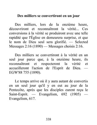 338
Des milliers se convertiront en un jour
Des milliers, lors de la onzième heure,
découvriront et reconnaîtront la vérité... Ces
conversions à la vérité se produiront avec une telle
rapidité que l'Église en demeurera surprise, et que
le nom de Dieu seul sera glorifié. — Selected
Messages 2:16 (1890) — Messages choisis 2:16.
Des milliers se convertiront à la vérité en un
seul jour parce que, à la onzième heure, ils
reconnaîtront et respecteront la vérité et
accueilleront l'action de l'Esprit de Dieu. —
EGW'88 755 (1890).
Le temps arrive où il y aura autant de convertis
en un seul jour qu'il y en eut au jour de la
Pentecôte, après que les disciples eurent reçu le
Saint-Esprit. — Evangelism, 692 (1905) —
Evangelism, 617.
 