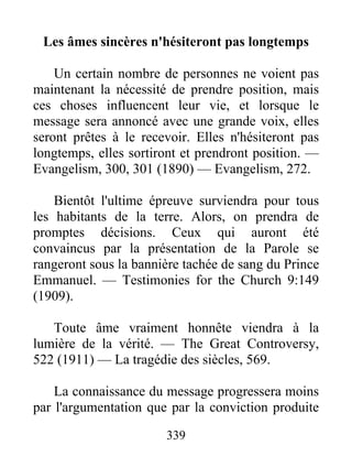 339
Les âmes sincères n'hésiteront pas longtemps
Un certain nombre de personnes ne voient pas
maintenant la nécessité de prendre position, mais
ces choses influencent leur vie, et lorsque le
message sera annoncé avec une grande voix, elles
seront prêtes à le recevoir. Elles n'hésiteront pas
longtemps, elles sortiront et prendront position. —
Evangelism, 300, 301 (1890) — Evangelism, 272.
Bientôt l'ultime épreuve surviendra pour tous
les habitants de la terre. Alors, on prendra de
promptes décisions. Ceux qui auront été
convaincus par la présentation de la Parole se
rangeront sous la bannière tachée de sang du Prince
Emmanuel. — Testimonies for the Church 9:149
(1909).
Toute âme vraiment honnête viendra à la
lumière de la vérité. — The Great Controversy,
522 (1911) — La tragédie des siècles, 569.
La connaissance du message progressera moins
par l'argumentation que par la conviction produite
 