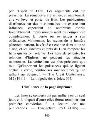 340
par l'Esprit de Dieu. Les arguments ont été
présentés. La semence a été semée, et maintenant,
elle va lever et porter du fruit. Les publications
distribuées par des missionnaires ont exercé leur
influence, cependant de nombreux esprits
favorablement impressionnés n'ont pu comprendre
complètement la vérité ou se ranger à son
obéissance. Maintenant, les rayons de la lumière
pénètrent partout, la vérité est connue dans toute sa
clarté, et les sincères enfants de Dieu rompent les
liens qui les ont retenus. Les liens de parenté, les
relations d'Églises, ne peuvent les attacher
maintenant. La vérité leur est plus précieuse que
tout. Qu'importent les puissances qui se liguent
contre la vérité, nombreuses sont les âmes qui se
rallient au Seigneur. — The Great Controversy,
612 (1911) — La tragédie des siècles, 664.
L'influence de la page imprimée
Les âmes se convertiront par milliers en un seul
jour, et la plupart d'entre elles feront remonter leur
première conviction à la lecture de nos
publications. — Evangelism, 693 (1885) —
 