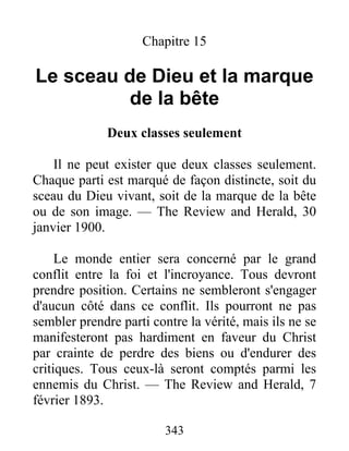 343
Chapitre 15
Le sceau de Dieu et la marque
de la bête
Deux classes seulement
Il ne peut exister que deux classes seulement.
Chaque parti est marqué de façon distincte, soit du
sceau du Dieu vivant, soit de la marque de la bête
ou de son image. — The Review and Herald, 30
janvier 1900.
Le monde entier sera concerné par le grand
conflit entre la foi et l'incroyance. Tous devront
prendre position. Certains ne sembleront s'engager
d'aucun côté dans ce conflit. Ils pourront ne pas
sembler prendre parti contre la vérité, mais ils ne se
manifesteront pas hardiment en faveur du Christ
par crainte de perdre des biens ou d'endurer des
critiques. Tous ceux-là seront comptés parmi les
ennemis du Christ. — The Review and Herald, 7
février 1893.
 