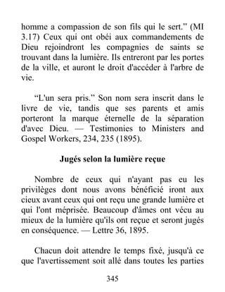 345
homme a compassion de son fils qui le sert.” (MI
3.17) Ceux qui ont obéi aux commandements de
Dieu rejoindront les compagnies de saints se
trouvant dans la lumière. Ils entreront par les portes
de la ville, et auront le droit d'accéder à l'arbre de
vie.
“L'un sera pris.” Son nom sera inscrit dans le
livre de vie, tandis que ses parents et amis
porteront la marque éternelle de la séparation
d'avec Dieu. — Testimonies to Ministers and
Gospel Workers, 234, 235 (1895).
Jugés selon la lumière reçue
Nombre de ceux qui n'ayant pas eu les
privilèges dont nous avons bénéficié iront aux
cieux avant ceux qui ont reçu une grande lumière et
qui l'ont méprisée. Beaucoup d'âmes ont vécu au
mieux de la lumière qu'ils ont reçue et seront jugés
en conséquence. — Lettre 36, 1895.
Chacun doit attendre le temps fixé, jusqu'à ce
que l'avertissement soit allé dans toutes les parties
 