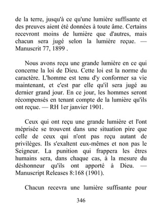 346
de la terre, jusqu'à ce qu'une lumière suffisante et
des preuves aient été données à toute âme. Certains
recevront moins de lumière que d'autres, mais
chacun sera jugé selon la lumière reçue. —
Manuscrit 77, 1899 .
Nous avons reçu une grande lumière en ce qui
concerne la loi de Dieu. Cette loi est la norme du
caractère. L'homme est tenu d'y conformer sa vie
maintenant, et c'est par elle qu'il sera jugé au
dernier grand jour. En ce jour, les hommes seront
récompensés en tenant compte de la lumière qu'ils
ont reçue. — RH 1er janvier 1901.
Ceux qui ont reçu une grande lumière et l'ont
méprisée se trouvent dans une situation pire que
celle de ceux qui n'ont pas reçu autant de
privilèges. Ils s'exaltent eux-mêmes et non pas le
Seigneur. La punition qui frappera les êtres
humains sera, dans chaque cas, à la mesure du
déshonneur qu'ils ont apporté à Dieu. —
Manuscript Releases 8:168 (1901).
Chacun recevra une lumière suffisante pour
 