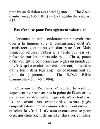 347
prendre sa décision avec intelligence. — The Great
Controversy, 605 (1911) — La tragédie des siècles,
657.
Pas d'excuse pour l'aveuglement volontaire
Personne ne sera condamné pour n'avoir pas
obéi à la lumière et à la connaissance qu'il n'a
jamais reçues, et ne pouvait donc y accéder. Mais
beaucoup refusent d'obéir à la vérité qui leur est
présentée par les ambassadeurs du Christ, parce
qu'ils veulent se conformer aux règles du monde, et
la vérité qui a atteint leur entendement, la lumière
qui a brillé dans leur âme, les condamneront au
jour du jugement. — The S.D.A. Bible
Commentary 5:1145 (1884).
Ceux qui ont l'occasion d'entendre la vérité et
cependant ne prennent pas la peine de l'écouter ou
de la comprendre, pensant que s'ils n'écoutent pas,
ils ne seront pas responsables, seront jugés
coupables devant Dieu comme s'ils avaient entendu
et rejeté la vérité. Il n'y aura aucune excuse pour
ceux qui choisissent de marcher dans l'erreur alors
 